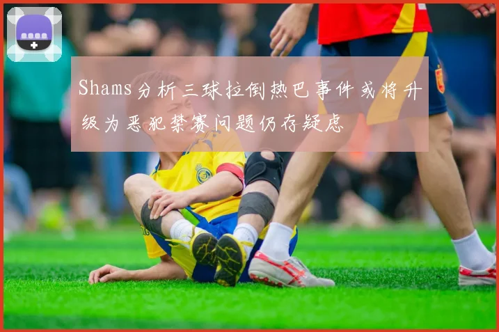 Shams分析三球拉倒热巴事件或将升级为恶犯禁赛问题仍存疑虑
