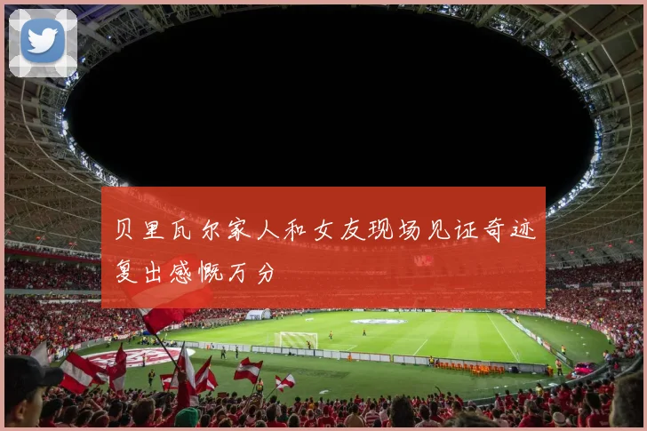 贝里瓦尔家人和女友现场见证奇迹复出感慨万分