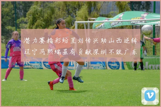 潜力赛精彩纷呈刘传兴助山西逆转辽宁冯熙瑞虽有贡献深圳不敌广东
