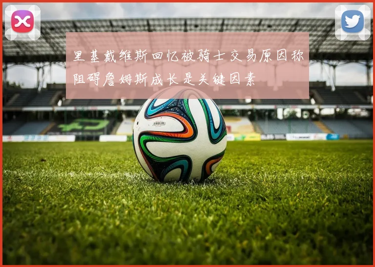 里基戴维斯回忆被骑士交易原因称阻碍詹姆斯成长是关键因素