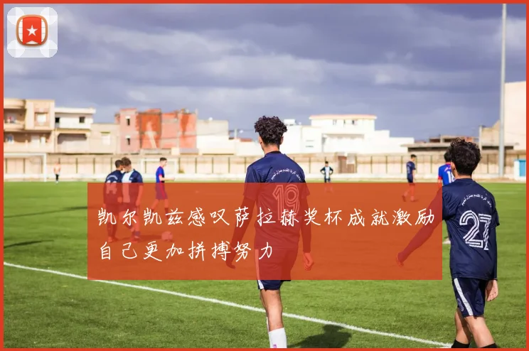 凯尔凯兹感叹萨拉赫奖杯成就激励自己更加拼搏努力