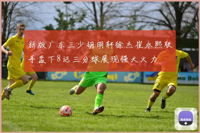 新版广东三少胡明轩徐杰崔永熙联手轰下8记三分球展现强大火力