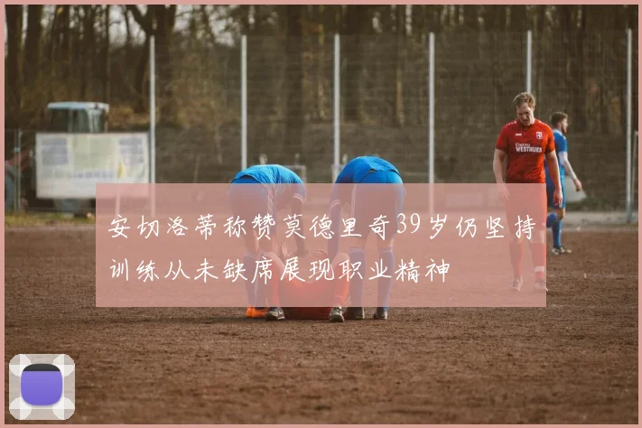 安切洛蒂称赞莫德里奇39岁仍坚持训练从未缺席展现职业精神