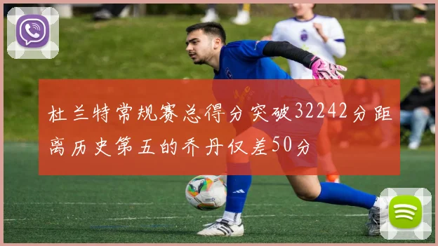 杜兰特常规赛总得分突破32242分距离历史第五的乔丹仅差50分
