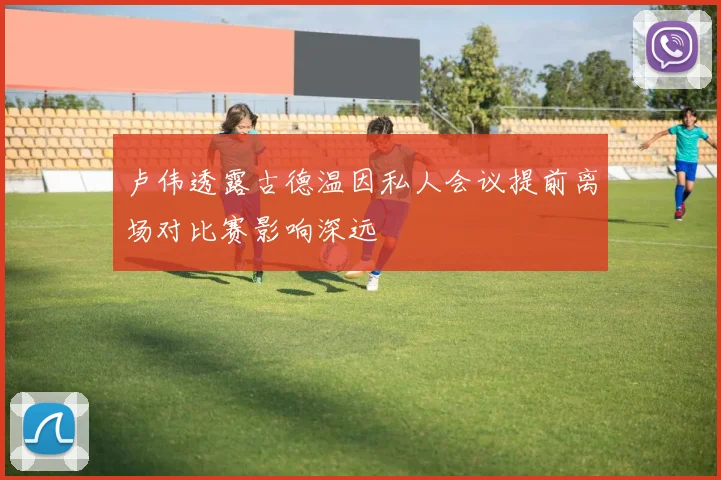 卢伟透露古德温因私人会议提前离场对比赛影响深远