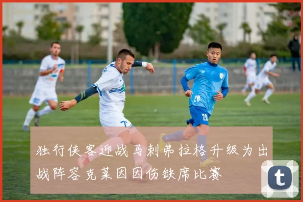 独行侠客迎战马刺弗拉格升级为出战阵容克莱因因伤缺席比赛