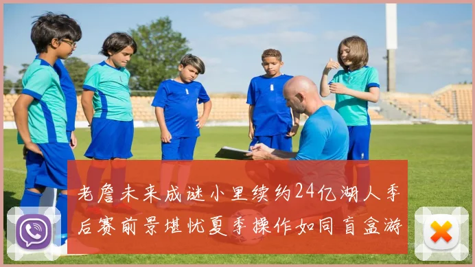 老詹未来成谜小里续约24亿湖人季后赛前景堪忧夏季操作如同盲盒游戏