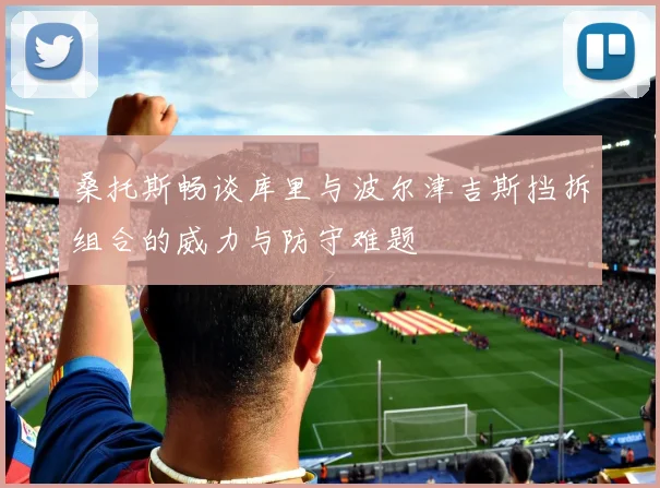 桑托斯畅谈库里与波尔津吉斯挡拆组合的威力与防守难题