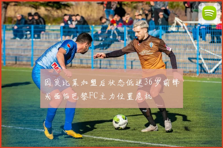 因莫比莱加盟后状态低迷36岁前锋或面临巴黎FC主力位置危机