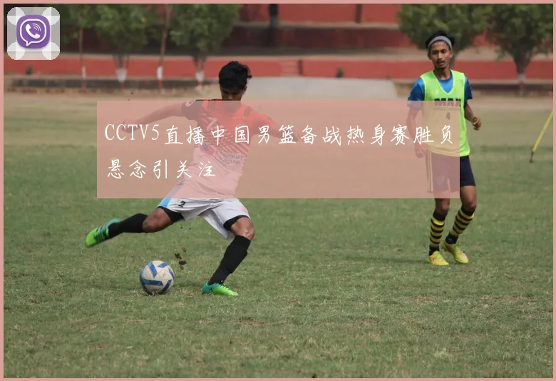 CCTV5直播中国男篮备战热身赛胜负悬念引关注