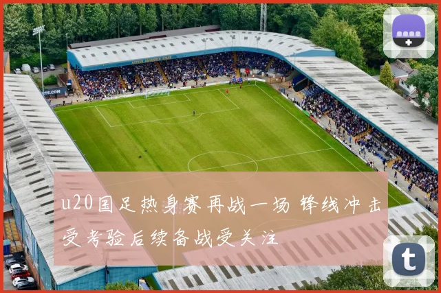 u20国足热身赛再战一场 锋线冲击受考验后续备战受关注