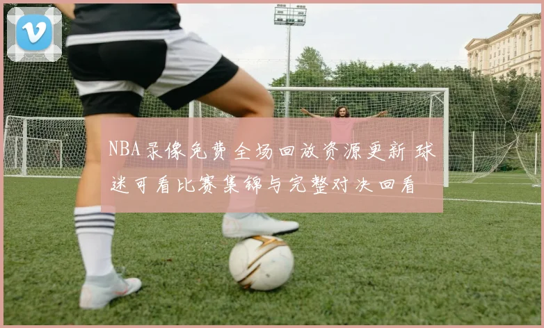 NBA录像免费全场回放资源更新 球迷可看比赛集锦与完整对决回看