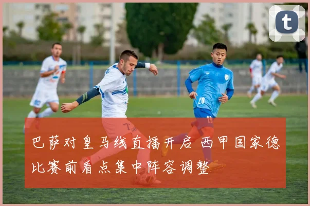 巴萨对皇马线直播开启 西甲国家德比赛前看点集中阵容调整