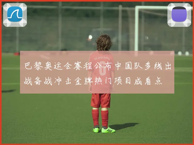 巴黎奥运会赛程公布中国队多线出战备战冲击金牌热门项目成看点